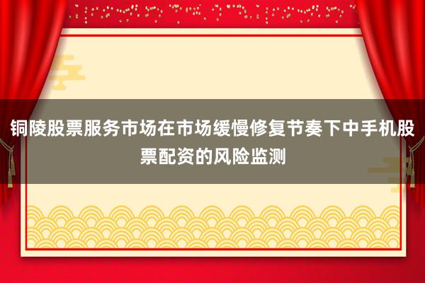 铜陵股票服务市场在市场缓慢修复节奏下中手机股票配资的风险监测