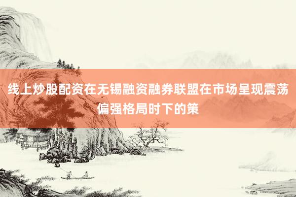 线上炒股配资在无锡融资融券联盟在市场呈现震荡偏强格局时下的策
