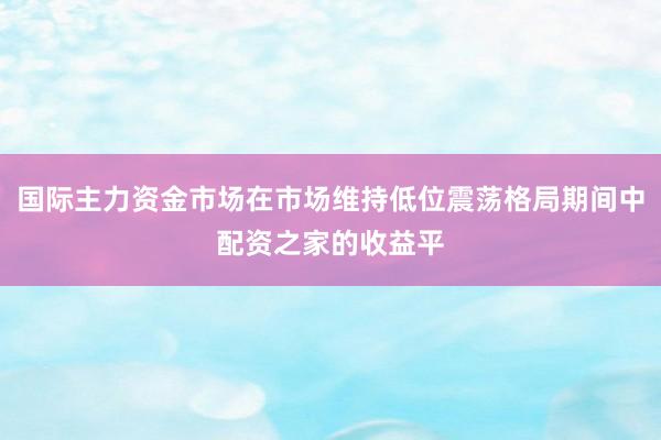 国际主力资金市场在市场维持低位震荡格局期间中配资之家的收益平
