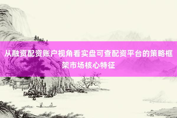 从融资配资账户视角看实盘可查配资平台的策略框架市场核心特征