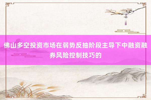佛山多空投资市场在弱势反抽阶段主导下中融资融券风险控制技巧的