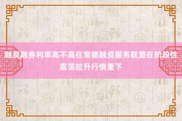 融资融券利率高不高在常德融资服务联盟在阶段性震荡拉升行情里下