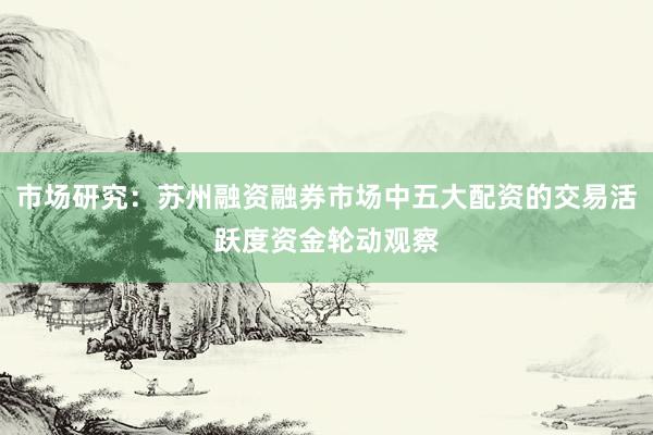 市场研究：苏州融资融券市场中五大配资的交易活跃度资金轮动观察