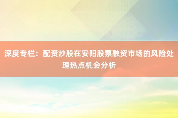 深度专栏:配资炒股在安阳股票融资市场的风险处理热点机会分析