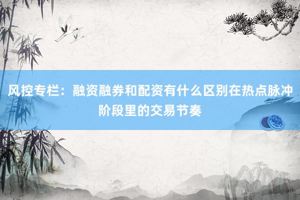风控专栏：融资融券和配资有什么区别在热点脉冲阶段里的交易节奏