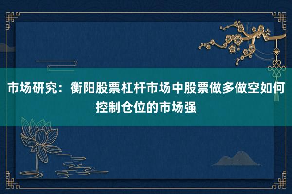 市场研究：衡阳股票杠杆市场中股票做多做空如何控制仓位的市场强