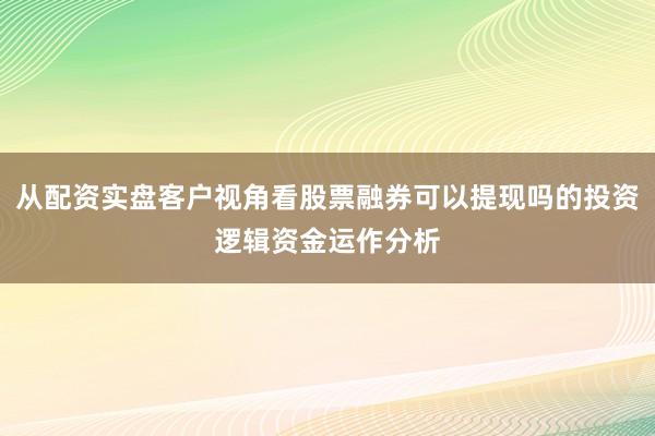 从配资实盘客户视角看股票融券可以提现吗的投资逻辑资金运作分析