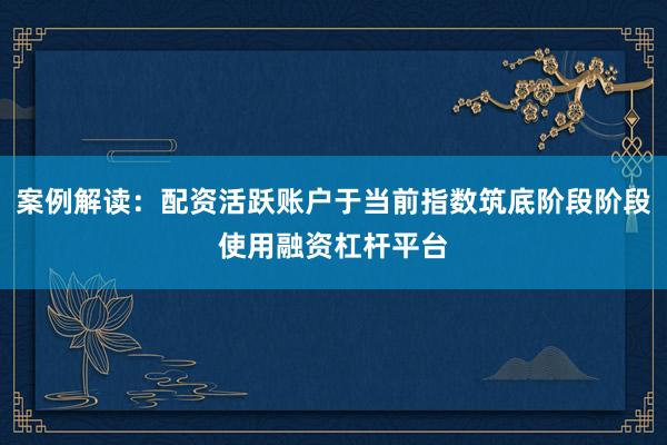 案例解读：配资活跃账户于当前指数筑底阶段阶段使用融资杠杆平台