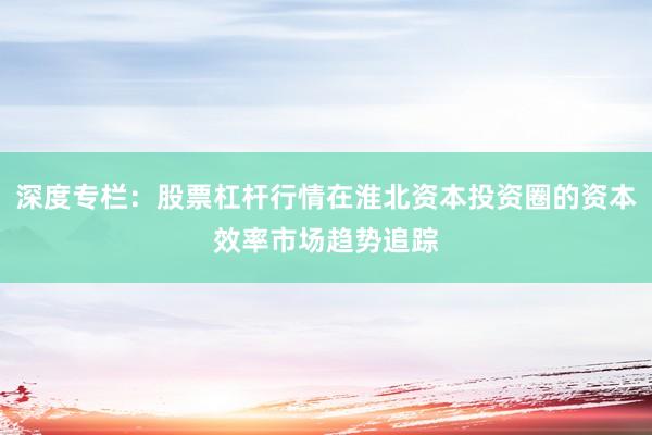 深度专栏：股票杠杆行情在淮北资本投资圈的资本效率市场趋势追踪