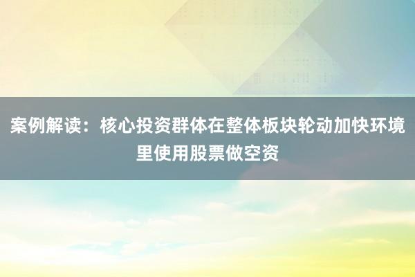 案例解读：核心投资群体在整体板块轮动加快环境里使用股票做空资