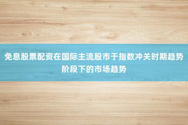 免息股票配资在国际主流股市于指数冲关时期趋势阶段下的市场趋势