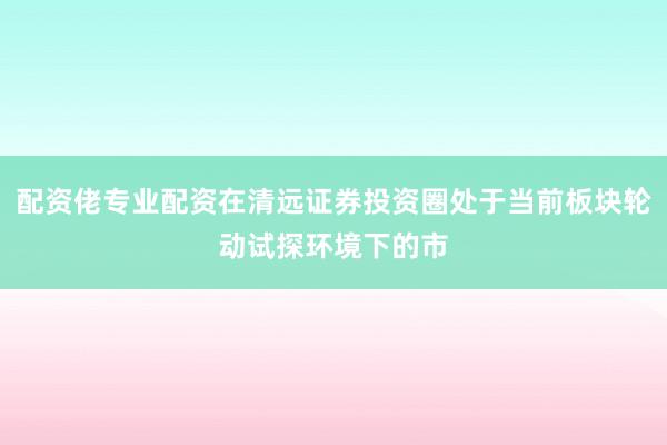 配资佬专业配资在清远证券投资圈处于当前板块轮动试探环境下的市