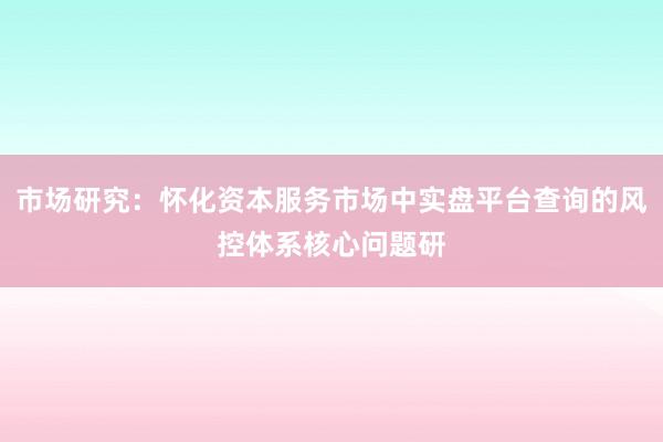市场研究：怀化资本服务市场中实盘平台查询的风控体系核心问题研