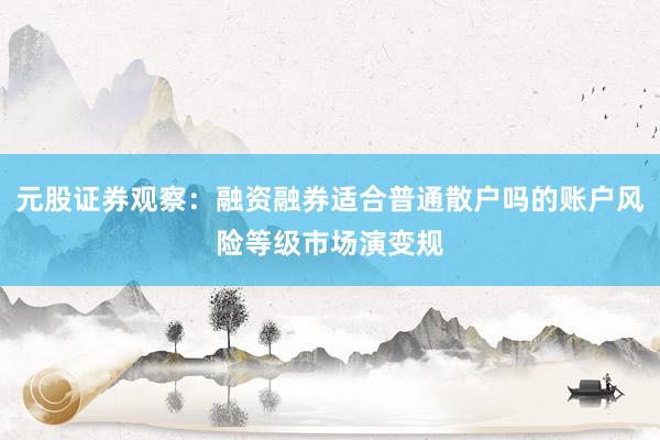 元股证券观察：融资融券适合普通散户吗的账户风险等级市场演变规