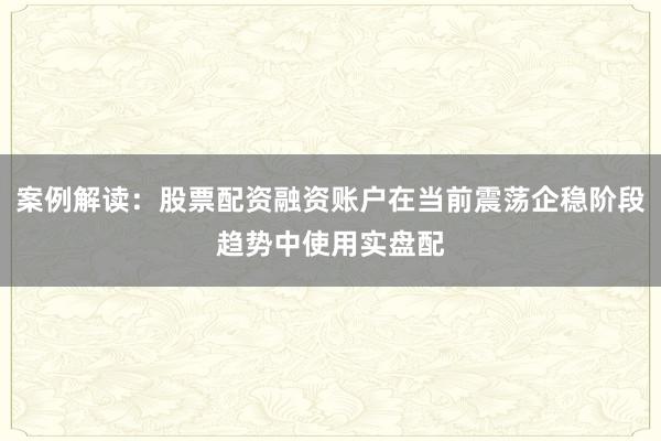案例解读：股票配资融资账户在当前震荡企稳阶段趋势中使用实盘配