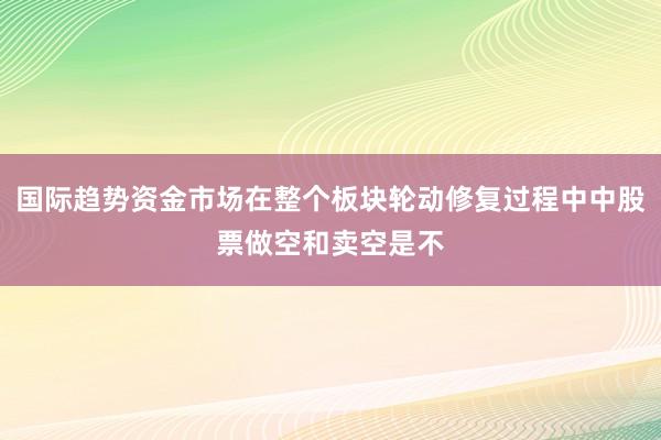 国际趋势资金市场在整个板块轮动修复过程中中股票做空和卖空是不