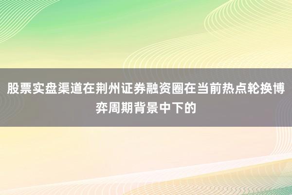 股票实盘渠道在荆州证券融资圈在当前热点轮换博弈周期背景中下的