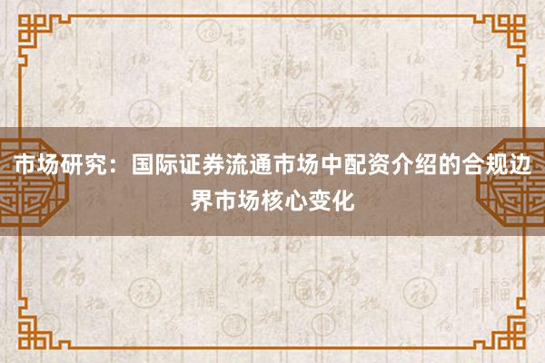 市场研究：国际证券流通市场中配资介绍的合规边界市场核心变化