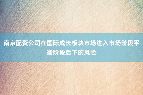 南京配资公司在国际成长板块市场进入市场阶段平衡阶段后下的风险