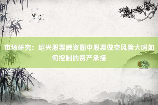 市场研究:绍兴股票融资圈中股票做空风险大吗如何控制的资产承接