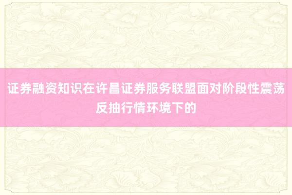 证券融资知识在许昌证券服务联盟面对阶段性震荡反抽行情环境下的