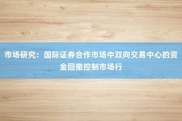 市场研究：国际证券合作市场中双向交易中心的资金回撤控制市场行