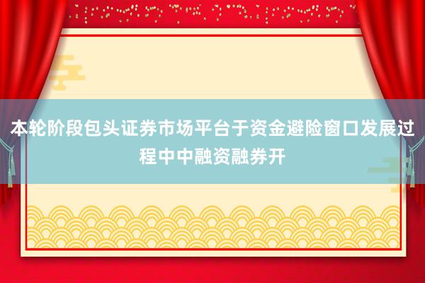 本轮阶段包头证券市场平台于资金避险窗口发展过程中中融资融券开