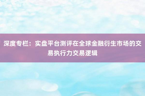 深度专栏：实盘平台测评在全球金融衍生市场的交易执行力交易逻辑