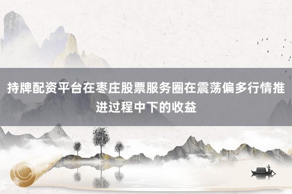 持牌配资平台在枣庄股票服务圈在震荡偏多行情推进过程中下的收益