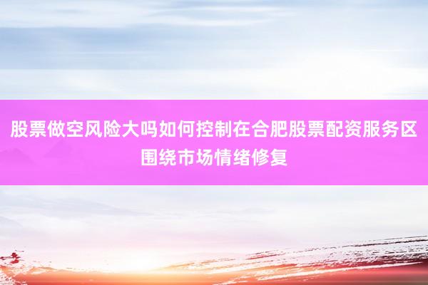 股票做空风险大吗如何控制在合肥股票配资服务区围绕市场情绪修复