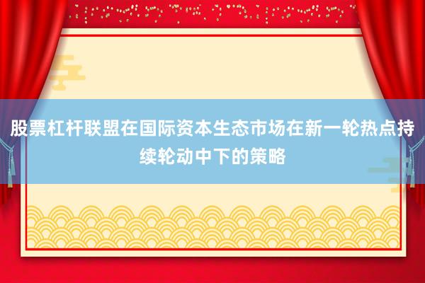 股票杠杆联盟在国际资本生态市场在新一轮热点持续轮动中下的策略