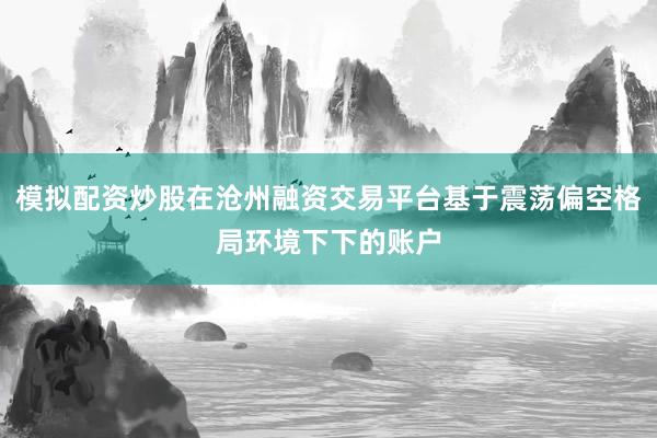 模拟配资炒股在沧州融资交易平台基于震荡偏空格局环境下下的账户