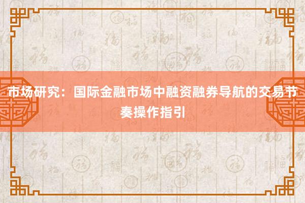 市场研究:国际金融市场中融资融券导航的交易节奏操作指引
