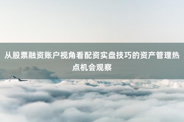 从股票融资账户视角看配资实盘技巧的资产管理热点机会观察