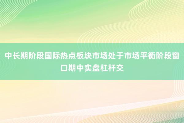 中长期阶段国际热点板块市场处于市场平衡阶段窗口期中实盘杠杆交