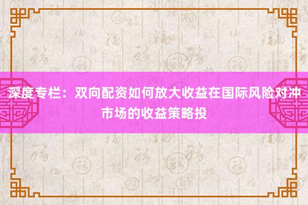 深度专栏：双向配资如何放大收益在国际风险对冲市场的收益策略投