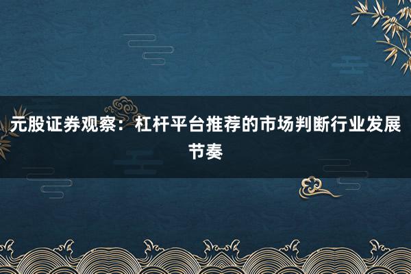 元股证券观察：杠杆平台推荐的市场判断行业发展节奏