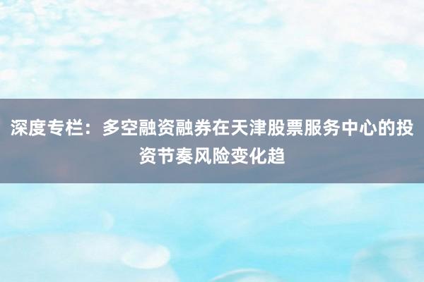 深度专栏：多空融资融券在天津股票服务中心的投资节奏风险变化趋