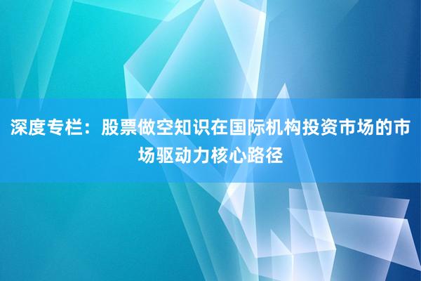深度专栏:股票做空知识在国际机构投资市场的市场驱动力核心路径