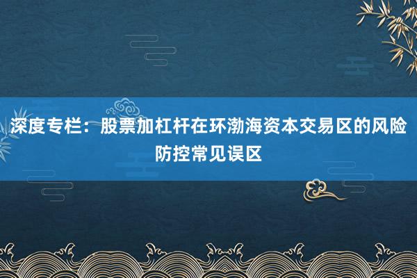 深度专栏：股票加杠杆在环渤海资本交易区的风险防控常见误区