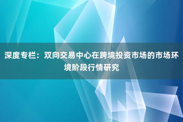 深度专栏:双向交易中心在跨境投资市场的市场环境阶段行情研究