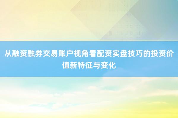 从融资融券交易账户视角看配资实盘技巧的投资价值新特征与变化