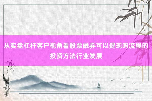 从实盘杠杆客户视角看股票融券可以提现吗流程的投资方法行业发展