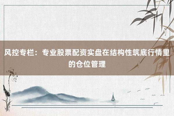 风控专栏：专业股票配资实盘在结构性筑底行情里的仓位管理