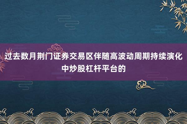 过去数月荆门证券交易区伴随高波动周期持续演化中炒股杠杆平台的