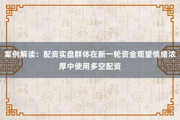 案例解读：配资实盘群体在新一轮资金观望情绪浓厚中使用多空配资