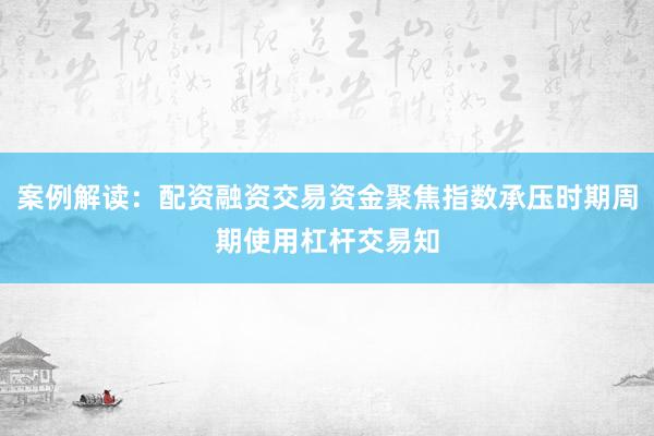 案例解读：配资融资交易资金聚焦指数承压时期周期使用杠杆交易知