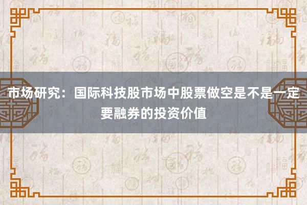 市场研究：国际科技股市场中股票做空是不是一定要融券的投资价值