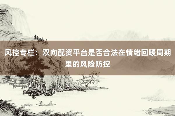 风控专栏：双向配资平台是否合法在情绪回暖周期里的风险防控