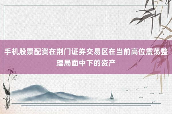 手机股票配资在荆门证券交易区在当前高位震荡整理局面中下的资产